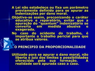 A Lei não estabelece ou fixa um parâmetro
  previamente definido para se apurar as
  indenizações por dano moral.
Objetiva-se assim, preconizando o caráter
  educativo e reparatório, evitar que a
  apuração do “quantum” indenizatório se
  converta    em     medida   abusiva   e
  exagerada.
No caso do acidente do trabalho, é
  importante o trabalho pericial para que
  se atribua valores.

 O PRINCIPIO DA PROPORCIONALIDADE

Utilizado para se apurar o dano moral, não
  liberta o juiz dos limites e possibilidades
  oferecidas pela sua formação.             A
  realidade será apurada caso a caso.
 