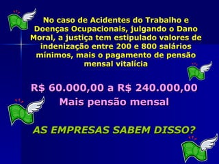 No caso de Acidentes do Trabalho e
 Doenças Ocupacionais, julgando o Dano
Moral, a justiça tem estipulado valores de
  indenização entre 200 e 800 salários
 mínimos, mais o pagamento de pensão
              mensal vitalícia


R$ 60.000,00 a R$ 240.000,00
     Mais pensão mensal

AS EMPRESAS SABEM DISSO?
 