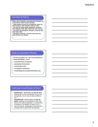 19/8/2010

Conceitos de Riscos
Risco não é somente o que está para acontecer ou
o que temos receio de que aconteça:
l Hoje teremos o risco de um temporal; Levem os
seus casacos; Não cheguem tarde da noite;
l Há risco de vocês serem assaltados, portanto,
não cheguem tarde; Não andem por ruas escuras;
l Se vocês não estudarem correrão o risco de não
tirar boas notas;
l Não tente consertar o chuveiro para não ter o
risco de levar um choque.

Onde se encontram Riscos
Os riscos podem vir a ser encontrados em
várias atividades, como:
l procedimentos cirúrgicos;
l operações financeiras;
l construções civis;
l montagens industriais;
l implantação de empreendimentos, etc.

Qualificação e Quantificação de Riscos
Qualificação - identificação do tipo de risco
(trata-se de um risco de incêndio, de um risco
de explosão, de um risco de danos elétricos,
etc.).
l Quantificação - determinação do valor da
perda, expressa em percentual do valor dos
bens ou em valores absolutos, ou do tamanho
do prejuízo a se verificar no futuro (P.Ex. o
risco, se ocorrer, poderá gerar uma perda que
irá afetar 48% do patrimônio da indústria).
l

2

 