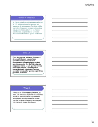 19/8/2010

Técnica de Entrevistas
A Técnica de Entrevistas assemelha-se
à TIC, diferenciando-se apenas no
aspecto da abordagem. Por intermédio
de entrevistas com os operadores dos
equipamentos avaliam-se os riscos
existentes, projetando-os como se
fossem incidentes ou quase acidentes.

What ... If
Essa ferramenta, bastante singular, é
desenvolvida com o suporte do
operador ou responsável pelo
equipamento, utilizando a técnica do
questionamento: E ... Se? Através das
respostas monta-se um quadro com os
principais perigos e os desvios de
operação que o conduzem. Tanto o
operador tem que ter grande experiência
quanto o avaliador.

What If
Trata-se de um método qualitativo, ou
seja, um método que permite se chegar ao
tipo e ao tamanho de risco que se tem
empregado em discussões de caráter
geral acerca de um sistema, empregado
normalmente para a abordagem.

31

 