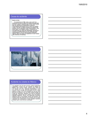 19/8/2010

Causa do acidente
Bophal, na Índia

Em dezembro de 1984, vazou uma nuvem de
isocianato de metila da fábrica de defensivos agrícolas
da Union Carbide, causando pelo menos 3.800 mortes,
além de centenas de incapacitados e gerando
complicações diplomáticas entre a Índia e os Estados
Unidos. Até hoje os reflexos genéticos de Bophal são
sentidos entre os atingidos e seus descendentes. Este
evento gerou nos Estados Unidos o surgimento ou
recrudecimento de várias leis ambientais, favorecendo
inclusive no fortalecimento da FDA (Food and Drug
Administration) e da EPA (Environment Protection
Agency), além da criação do Superfund (Fundo Federal
para Acidentes Ambientais).

Acidente na cidade do México
Um exemplo, fora da área química, porém igualmente
catastrófico, ocorreu em um subúrbio da cidade do
México, San Juanico (1984), quando vazou GLP de
um tanque de uma empresa distribuidora. Uma
enorme nuvem de gás não confinada de GLP (mais
pesado do que o ar) foi se formando ao rés do chão
até que se inflamou e em um efeito reverso atingiu as
fontes de vazamento, gerando uma série de grandes
explosões. Cilindros de GLP voaram como se fossem
foguetes balísticos. Houve uma destruição tremenda
atingindo toda a comunidade vizinha da empresa. As
chamas foram tão intensas que os pilotos de um avião
comercial que sobrevoava o local naquele momento
acharam que o céu tinha se incendiado.

4

 