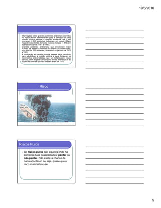 19/8/2010

Informações sobre grandes acidentes ambientais ocorridos
no mundo foram determinantes para a formação de uma
opinião pública sensível à questão ambiental. Até 1.986
ocorreram 2.500 acidentes industriais no mundo (Major
Hazard Incident Data Service), mais da metade (1.419) em
apenas cinco anos (1981 a 1986).
Grandes acidentes ambientais, que envolveram maior
número de mortes e milhões de dólares de indenização,
num total de 233 acidentes, ocorreram no período de 1970
a 1989.
A divulgação em escala mundial desses fatos contribuiu
para sensibilizar a opinião pública e para fortalecer os
movimentos ambientalistas, que se multiplicaram nesse
período, além de gerar um conjunto de leis ambientais e de
órgãos de controle que não existiam antes de 1970.

Risco

Riscos Puros
l

Os riscos puros são aqueles onde há
somente duas possibilidades: perder ou
não perder. Não existe a chance de
nada acontecer, ou seja, quase que o
risco materializou-se.

5

 