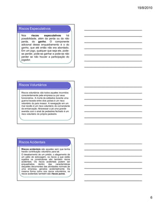 19/8/2010

Riscos Especulativos
Nos
riscos
especulativos
há
possibilidade, além da perda ou da não
perda, do ganho. O componente
adicional desse enquadramento é o do
ganho, que até então não era abordado.
Em um jogo, qualquer que seja ele, podese perder, pode-se ganhar e pode-se não
perder se não houver a participação do
jogador.

Riscos Voluntários
Riscos voluntários são todos aqueles incorridos
conscientemente pela empresa ou por seus
funcionários. A morte de soldados durante uma
guerra travada entre dois países é um risco
voluntário do país invasor. A navegação em um
mar revolto é um risco voluntário do comandante
da embarcação. Atravessar a pé uma grande
avenida com o sinal de pedestres fechado é um
risco voluntário do próprio pedestre.

Riscos Acidentais
Riscos acidentais são aqueles sem que tenha
havido contribuição voluntária para tal.
O desabamento de um prédio, o alagamento de
um pátio de estocagem, os riscos a que estão
sujeitos os construtores são também riscos
acidentais. Os riscos acidentais podem ser
enquadrados
dentro
das
características
daqueles decorrentes das atividades normais de
uma empresa, gerados acidentalmente. Da
mesma forma como nos riscos voluntários, os
riscos acidentais também são riscos puros.

6

 