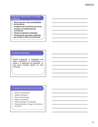 19/8/2010

Elementos pesquisados na Análise
de Riscos
l Riscos que

têm maior probabilidade
de ocorrência;
l Freqüência de ocorrência dos riscos;
l Causas e conseqüências das
ocorrências;
l Perdas usualmente verificadas;
l Processos de prevenção existentes
que venham a inibir as ocorrências.

Acidente Ambiental
Evento inesperado e indesejável que
afeta, diretamente ou indiretamente, a
saúde e a segurança da população, ou
que causa impactos agudos ao meio
ambiente.

Conseqüências dos acidentes ambientais
ü Perda de vidas humanas;
ü Impactos ambientais;
ü Danos à saúde humana;
ü Prejuízos econômicos;
ü Efeitos psicológicos na população;
ü Comprometimento d imagem da indústria e

do governo.

11

 