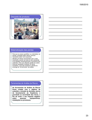19/8/2010

Descarte de produtos

Materialização das perdas
Para que se possa quantificar ou materializar as
perdas, causadas pelos danos, torna-se
necessário saber como apurá-las.
Atitudes pró-ativas recomendam que o mais
importante, quando se trata do risco ambiental,
é se trabalhar preventivamente à ocorrência dos
acidentes. Para uma eficiente gestão de custos
torna-se necessário conhecer os riscos
envolvidos. Uma das maneiras é através do
emprego de “ferramentas” de análise.

Ferramentas de Análise de Riscos
As ferramentas de Análise de Riscos
foram criadas com o objetivo de
subsidiar a tomada de decisões acerca
do levantamento da freqüência, e
gravidade ou severidade dos riscos, a
fim de evitar o seu impacto negativo
sobre
pessoas,
equipamentos,
instalações ou processos.

23

 