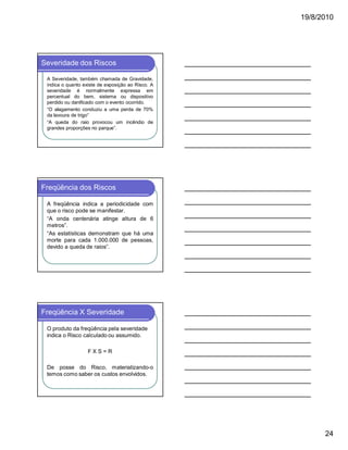19/8/2010

Severidade dos Riscos
A Severidade, também chamada de Gravidade,
indica o quanto existe de exposição ao Risco. A
severidade é normalmente expressa em
percentual do bem, sistema ou dispositivo
perdido ou danificado com o evento ocorrido.
“O alagamento conduziu a uma perda de 70%
da lavoura de trigo”
“A queda do raio provocou um incêndio de
grandes proporções no parque”.

Freqüência dos Riscos
A freqüência indica a periodicidade com
que o risco pode se manifestar.
“A onda centenária atinge altura de 6
metros”.
“As estatísticas demonstram que há uma
morte para cada 1.000.000 de pessoas,
devido a queda de raios”.

Freqüência X Severidade
O produto da freqüência pela severidade
indica o Risco calculado ou assumido.
FXS=R
De posse do Risco, materializando-o
temos como saber os custos envolvidos.

24

 