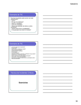 19/8/2010

Exemplos de TIC
Que tipo de acidente pode ocorrer com este
equipamento?
l Como?
l Em que circunstâncias?
l Qual foi o resultado?
l Como foi controlado?
l Houve uma extensão dos danos a outros
ambientes?
l Quanto tempo durou a paralisação?
l A recuperação das áreas foi imediata?

Exemplos de TIC
l
l
l
l
l
l
l
l
l
l
l
l

Já ocorreu algum tipo de vazamento?
De que ordem?
Quanto tempo a unidade ficou parada?
Houve parada de produção?
Quantos acidentes ocorreram?
Em que época?
Com que freqüência?
Quais foram os tipos de vazamentos verificados e de que ordem?
Quantas horas a unidade ficou parada?
Qual ou quais foram as razões dessas paralisações?
Como se deu o reinicio das operações?
Quais foram as medidas tomadas durante a paralisação e após o
reinicio das atividades?

Técnica de Incidentes Críticos

Exercícios

30

 