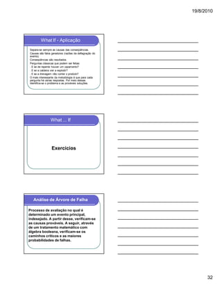 19/8/2010

What If - Aplicação
Separa-se sempre as causas das conseqüências.
Causas são fatos geradores (razões da deflagração do
evento).
Conseqüências são resultados.
Perguntas clássicas que podem ser feitas:
l E se de repente houver um vazamento?
l E se a caldeira vier a explodir?
l E se a drenagem não conter o produto?
O mais interessante da metodologia é que para cada
pergunta há várias respostas. Por meio dessas
identifica-se o problema e as prováveis soluções.

What ... If

Exercícios

Análise de Árvore de Falha
Processo de avaliação no qual é
determinado um evento principal,
indesejado. A partir desse, verificam-se
as causas prováveis. A seguir, através
de um tratamento matemático com
álgebra booleana, verificam-se os
caminhos críticos e as maiores
probabilidades de falhas.

32

 