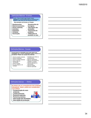 19/8/2010

Definições Básicas - Eventos
Evento – Risco iniciador capaz de gerar causas
indesejáveis. O evento também pode ser conhecido como
PERIGO, ou seja, aquilo que não queremos que ocorra.

São exemplos de Eventos ou Perigos:

ü Desabamentos
ü Desmoronamentos;
ü Danos materiais;
ü Incêndios;
ü Explosões;
ü Umidade;
ü Intoxicação;

Rompimentos de
barragens;
ü Interrupção das
atividades;
ü Vazamentos de
produtos;
ü Infiltrações de
produtos no solo.
ü

Definições Básicas - Causas
Causa pode ser entendida como tudo aquilo que
possibilite que o evento indesejável venha a ocorrer ou
se alastrar. Podem ser causas de acidentes:
Falta de proteção ambiente;
Falta de sinalização;
§ Falta de proteção ambiente;
§ Falta ou falha de
manutenção;
§ Falta de limpeza
§ Erro de medição ou de
avaliação.
§
§

§ Inexistência de rotinas ou
procedimentos;
§ Falta de Treinamento;
§ Falta de instrumentos de
medição ou controle;
§ Falta de calibração de
instrumentos;
§ Falta de limpeza;
§ Falta de supervisão.

Definições básicas - Efeitos
Os efeitos são as conseqüências dos acidentes
indesejáveis. Assim, podem ser considerados
como efeitos:
ü
ü
ü
ü
ü
ü

Contaminação do meio
ambiente;
Lesões pessoais;
Perda de materiais;
Perda de produtos;
Interrupção das atividades;
Interrupção da produção.

34

 