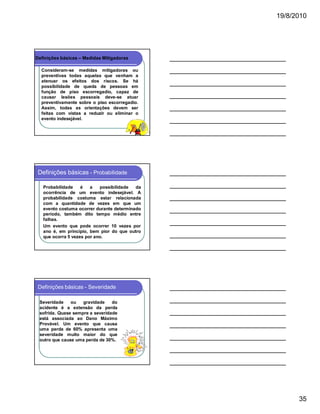 19/8/2010

Definições básicas – Medidas Mitigadoras
Consideram-se medidas mitigadoras ou
preventivas todas aquelas que venham a
atenuar os efeitos dos riscos. Se há
possibilidade de queda de pessoas em
função de piso escorregadio, capaz de
causar lesões pessoais deve-se atuar
preventivamente sobre o piso escorregadio.
Assim, todas as orientações devem ser
feitas com vistas a reduzir ou eliminar o
evento indesejável.

Definições básicas - Probabilidade
Probabilidade
é
a
possibilidade
da
ocorrência de um evento indesejável. A
probabilidade costuma estar relacionada
com a quantidade de vezes em que um
evento costuma ocorrer durante determinado
período, também dito tempo médio entre
falhas.
Um evento que pode ocorrer 10 vezes por
ano é, em princípio, bem pior do que outro
que ocorra 5 vezes por ano.

Definições básicas - Severidade
Severidade
ou
gravidade
do
acidente é a extensão da perda
sofrida. Quase sempre a severidade
está associada ao Dano Máximo
Provável. Um evento que causa
uma perda de 60% apresenta uma
severidade muito maior do que
outro que cause uma perda de 30%.

35

 
