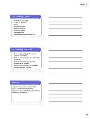 19/8/2010

Calculando os Custos
l
l
l
l
l
l
l
l

Perda de Paralisação
Custos de Pessoal
Multas
Perda de Imagem
Danos a terceiros
Perda de Clientes
Danos Materiais
Danos de Responsabilidade Civil

Calculando-se os Custos
Pode-se calcular os custos de um
acidente ambiental?
l Pode-se calcular o valor de uma multa
ambiental?
l Pode-se calcular o valor de uma
reclamação de terceiros?
l Pode-se calcular o valor da perda de
imagem junto aos clientes?
l

Conclusão
Alguns custos podem ser estimados e
nunca calculados com precisão.
O mais recomendado é o investimento na
prevenção das perdas.

47

 