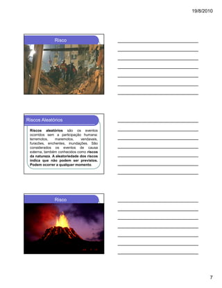 19/8/2010

Risco

Riscos Aleatórios
Riscos aleatórios são os eventos
ocorridos sem a participação humana:
terremotos,
maremotos,
vendavais,
furacões, enchentes, inundações. São
considerados os eventos de causa
externa, também conhecidos como riscos
da natureza. A aleatoriedade dos riscos
indica que não podem ser previstos.
Podem ocorrer a qualquer momento.

Risco

7

 