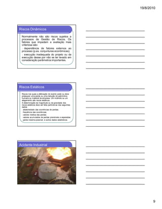 19/8/2010

Riscos Dinâmicos
Normalmente não são riscos sujeitos a
processos de Gestão de Riscos. Os
fatores que impedem a avaliação mais
criteriosa são:
l dependência de fatores externos ao
processo (p.ex. conjunturas econômicas);
l execução inadequada do projeto ou da
execução desse por não se ter levado em
consideração parâmetros importantes.

Riscos Estáticos
Riscos nos quais a efetivação do evento pode ou deve
pressupor uma perda ou uma redução do patrimônio
humano ou material da empresa. Um incêndio ou um
alagamento são riscos estáticos.
A determinação da magnitude ou da gravidade dos
riscos estáticos deve ser feita partindo-se dos seguintes
dados:
l aleatoriedade das ocorrências de perdas;
l freqüência das ocorrências;
l valores médios das perdas;
l valores acumulados de perdas previsíveis e esperadas;
l perda máxima possível, e outros dados estatísticos.

Acidente Industrial

9

 