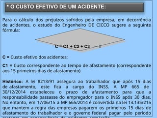Para o cálculo dos prejuízos sofridos pela empresa, em decorrência
de acidentes, o estudo do Engenheiro DE CICCO sugere a seguinte
fórmula:
C = C1 + C2 + C3 – I
C = Custo efetivo dos acidentes;
C1 = Custo correspondente ao tempo de afastamento (correspondente
aos 15 primeiros dias de afastamento)
Histórico: A lei 8213/91 assegura ao trabalhador que após 15 dias
de afastamento, este fica a cargo do INSS. A MP 665 de
30/12/2014 estabeleceu o prazo de afastamento para que a
responsabilidade passasse do empregador para o INSS após 30 dias.
No entanto, em 17/06/15 a MP 665/2014 é convertida na lei 13.135/215
que mantem a regra das empresas pagarem os primeiros 15 dias de
afastamento do trabalhador e o governo federal pagar pelo período
 O CUSTO EFETIVO DE UM ACIDENTE:
 