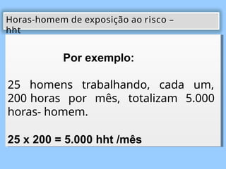 Por exemplo:
25 homens trabalhando, cada um,
200 horas por mês, totalizam 5.000
horas- homem.
25 x 200 = 5.000 hht /mês
Horas-homem de exposição ao risco –
hht
 