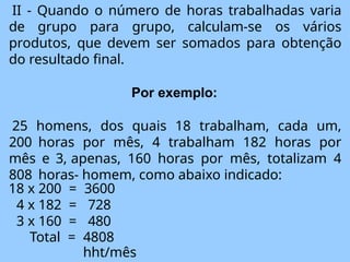 II - Quando o número de horas trabalhadas varia
de grupo para grupo, calculam-se os vários
produtos, que devem ser somados para obtenção
do resultado final.
Por exemplo:
25 homens, dos quais 18 trabalham, cada um,
200 horas por mês, 4 trabalham 182 horas por
mês e 3, apenas, 160 horas por mês, totalizam 4
808 horas- homem, como abaixo indicado:
18 x 200 = 3600
4 x 182 = 728
3 x 160 = 480
Total = 4808
hht/mês
 