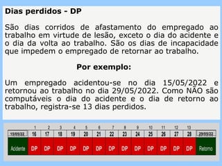 Dias perdidos - DP
São dias corridos de afastamento do empregado ao
trabalho em virtude de lesão, exceto o dia do acidente e
o dia da volta ao trabalho. São os dias de incapacidade
que impedem o empregado de retornar ao trabalho.
Por exemplo:
Um empregado acidentou-se no dia 15/05/2022 e
retornou ao trabalho no dia 29/05/2022. Como NÃO são
computáveis o dia do acidente e o dia de retorno ao
trabalho, registra-se 13 dias perdidos.
15/05/22 29/05/22
 