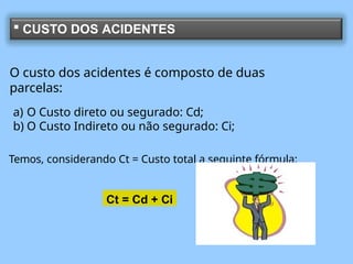  CUSTO DOS ACIDENTES
O custo dos acidentes é composto de duas
parcelas:
a) O Custo direto ou segurado: Cd;
b) O Custo Indireto ou não segurado: Ci;
Temos, considerando Ct = Custo total a seguinte fórmula:
Ct = Cd + Ci
 