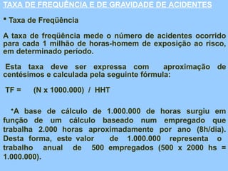 TAXA DE FREQUÊNCIA E DE GRAVIDADE DE ACIDENTES
 Taxa de Freqüência
A taxa de freqüência mede o número de acidentes ocorrido
para cada 1 milhão de horas-homem de exposição ao risco,
em determinado período.
Esta taxa deve ser expressa com aproximação de
centésimos e calculada pela seguinte fórmula:
TF = (N x 1000.000) / HHT
•A base de cálculo de 1.000.000 de horas surgiu em
função de um cálculo baseado num empregado que
trabalha 2.000 horas aproximadamente por ano (8h/dia).
Desta forma, este valor de 1.000.000 representa o
trabalho anual de 500 empregados (500 x 2000 hs =
1.000.000).
 