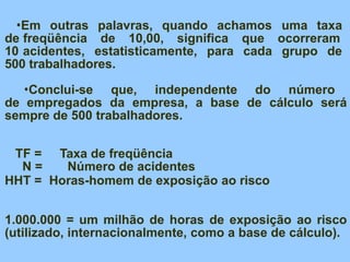 •Em outras palavras, quando achamos uma taxa
de freqüência de 10,00, significa que ocorreram
10 acidentes, estatisticamente, para cada grupo de
500 trabalhadores.
•Conclui-se que, independente do número
de empregados da empresa, a base de cálculo será
sempre de 500 trabalhadores.
TF = Taxa de freqüência
N = Número de acidentes
HHT = Horas-homem de exposição ao risco
1.000.000 = um milhão de horas de exposição ao risco
(utilizado, internacionalmente, como a base de cálculo).
 