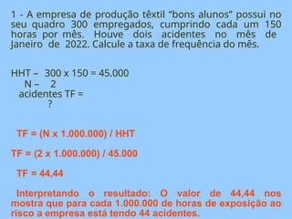 1 - A empresa de produção têxtil “bons alunos” possui no
seu quadro 300 empregados, cumprindo cada um 150
horas por mês. Houve dois acidentes no mês de
Janeiro de 2022. Calcule a taxa de frequência do mês.
HHT – 300 x 150 = 45.000
N – 2
acidentes TF =
?
TF = (N x 1.000.000) / HHT
TF = (2 x 1.000.000) / 45.000
TF = 44,44
Interpretando o resultado: O valor de 44,44 nos
mostra que para cada 1.000.000 de horas de exposição ao
risco a empresa está tendo 44 acidentes.
 