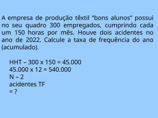 A empresa de produção têxtil “bons alunos” possui
no seu quadro 300 empregados, cumprindo cada
um 150 horas por mês. Houve dois acidentes no
ano de 2022. Calcule a taxa de frequência do ano
(acumulado).
HHT – 300 x 150 = 45.000
45.000 x 12 = 540.000
N – 2
acidentes TF
= ?
 