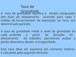 A taxa de gravidade significa o tempo computado
(em dias) de afastamento ocorrido para cada 1
milhão de horas-homem de exposição ao risco, em
determinado período.
A taxa de gravidade mede o nível de gravidade de
cada acidente a partir da duração do
afastamento do trabalho, permitindo avaliar a
perda laborativa devido a incapacidade.
Esta taxa deve ser expressa em números inteiros
e calculada pela seguinte fórmula:
Taxa de
Gravidade
 