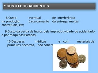  CUSTO DOS ACIDENTES
8.Custo eventual de interferência
na produção (retardamento da entrega, multas
contratuais) etc;
9.Custo da perda de lucros pela improdutividade do acidentado
e por máquinas Paradas;
10.Despesas médicas e com materiais de
primeiros socorros, não cobertas pela seguradora.
 