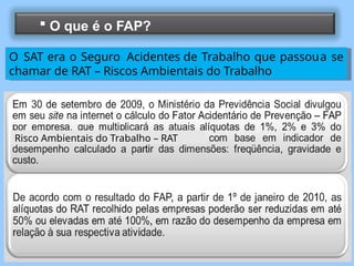  O que é o FAP?
O SAT era o Seguro Acidentes de Trabalho que passoua se
chamar de RAT – Riscos Ambientais do Trabalho
Risco Ambientais do Trabalho – RAT
 