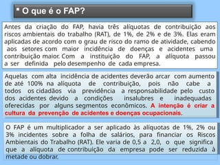 Aquelas com alta incidência de acidentes deverão arcar com aumento
de até 100% na alíquota de contribuição, pois não cabe a
todos os cidadãos via previdência a responsabilidade pelo custo
dos acidentes devido a condições insalubres e inadequadas
oferecidas por alguns segmentos econômicos. A intenção é criar a
cultura da prevenção de acidentes e doenças ocupacionais.
O FAP é um multiplicador a ser aplicado às alíquotas de 1%, 2% ou
3% incidentes sobre a folha de salários, para financiar os Riscos
Ambientais do Trabalho (RAT). Ele varia de 0,5 a 2,0, o que significa
que a alíquota de contribuição da empresa pode ser reduzida à
metade ou dobrar.
 O que é o FAP?
Antes da criação do FAP, havia três alíquotas de contribuição aos
riscos ambientais do trabalho (RAT), de 1%, de 2% e de 3%. Elas eram
aplicadas de acordo com o grau de risco do ramo de atividade, cabendo
aos setores com maior incidência de doenças e acidentes uma
contribuição maior. Com a instituição do FAP, a alíquota passou
a ser definida pelo desempenho de cada empresa.
 