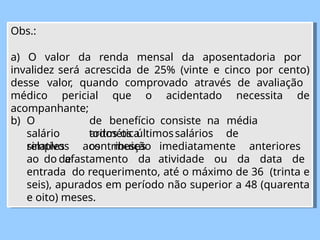 Obs.:
a) O valor da renda mensal da aposentadoria por
invalidez será acrescida de 25% (vinte e cinco por cento)
desse valor, quando comprovado através de avaliação
médico pericial que o acidentado necessita de
acompanhante;
de benefício consiste na média
aritmética
b) O
salário
simples
de
todos os últimossalários de
contribuição
relativos aos meses imediatamente anteriores
ao do afastamento da atividade ou da data de
entrada do requerimento, até o máximo de 36 (trinta e
seis), apurados em período não superior a 48 (quarenta
e oito) meses.
 