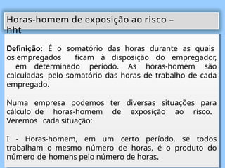 Definição: É o somatório das horas durante as quais
os empregados ficam à disposição do empregador,
em determinado período. As horas-homem são
calculadas pelo somatório das horas de trabalho de cada
empregado.
Numa empresa podemos ter diversas situações para
cálculo de horas-homem de exposição ao risco.
Veremos cada situação:
I - Horas-homem, em um certo período, se todos
trabalham o mesmo número de horas, é o produto do
número de homens pelo número de horas.
Horas-homem de exposição ao risco –
hht
 