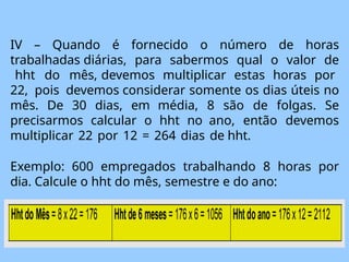 IV – Quando é fornecido o número de horas
trabalhadas diárias, para sabermos qual o valor de
hht do mês, devemos multiplicar estas horas por
22, pois devemos considerar somente os dias úteis no
mês. De 30 dias, em média, 8 são de folgas. Se
precisarmos calcular o hht no ano, então devemos
multiplicar 22 por 12 = 264 dias de hht.
Exemplo: 600 empregados trabalhando 8 horas por
dia. Calcule o hht do mês, semestre e do ano:
 
