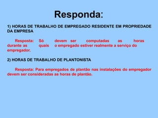 Responda:
1) HORAS DE TRABALHO DE EMPREGADO RESIDENTE EM PROPRIEDADE
DA EMPRESA
Resposta: Só devem ser computadas as horas
durante as quais o empregado estiver realmente a serviço do
empregador.
2) HORAS DE TRABALHO DE PLANTONISTA
Resposta: Para empregados de plantão nas instalações do empregador
devem ser consideradas as horas de plantão.
 