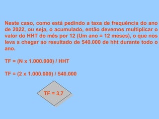 Neste caso, como está pedindo a taxa de frequência do ano
de 2022, ou seja, o acumulado, então devemos multiplicar o
valor do HHT do mês por 12 (Um ano = 12 meses), o que nos
leva a chegar ao resultado de 540.000 de hht durante todo o
ano.
TF = (N x 1.000.000) / HHT
TF = (2 x 1.000.000) / 540.000
TF = 3,7
 