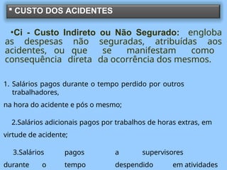  CUSTO DOS ACIDENTES
•Ci - Custo Indireto ou Não Segurado: engloba
as despesas não seguradas, atribuídas aos
acidentes, ou que se manifestam como
consequência direta da ocorrência dos mesmos.
1. Salários pagos durante o tempo perdido por outros
trabalhadores,
na hora do acidente e pós o mesmo;
2.Salários adicionais pagos por trabalhos de horas extras, em
virtude de acidente;
3.Salários pagos a supervisores
durante o tempo despendido em atividades
 