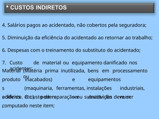  CUSTOS INDIRETOS
4. Salários pagos ao acidentado, não cobertos pela seguradora;
5. Diminuição da eficiência do acidentado ao retornar ao trabalho;
6. Despesas com o treinamento do substituto do acidentado;
7. Custo de material ou equipamento danificado nos
acidentes:
(Matéria prima inutilizada, bens em processamento
ou
Material
produto
s
edifícios
,
inacabados) e equipamentos
(maquinaria, ferramentas, instalações industriais,
etc.) podem ser envolvidos num
acidente. O custo de reparação ou substituição deve ser
computado neste item;
 