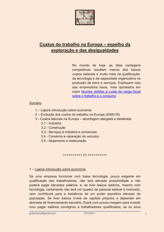 grazia.tanta@gmail.com 7/07/2017 1
Custos do trabalho na Europa – espelho da
exploração e das desigualdades
No mundo de hoje, as ditas vantagens
competitivas resultam menos dos baixos
custos salariais e muito mais da qualificação,
da tecnologia e da capacidade organizativa na
produção de bens e serviços. Expliquem isso
aos empresários lusos, mais apostados em
sujos favores obtidos à custa da carga fiscal
sobre o trabalho e o consumo
Sumário
1 – Ligeira introdução sobre economia
2 – Evolução dos custos do trabalho na Europa (2000/16)
3 - Custos laborais na Europa – abordagem alargada e detalhada
3.1 - Indústria
3.2 - Construção
3.3 - Serviços à indústria e comerciais
3.4 - Comércio e reparação de veículos
3.5 - Alojamento e restauração
++++++++++ // ++++++++++
1 – Ligeira introdução sobre economia
Se uma empresa funcionar com baixa tecnologia, pouco exigente em
qualificação dos trabalhadores, não terá elevada produtividade e não
poderá pagar elevados salários; e, se tiver baixos salários, mesmo com
tecnologia, certamente não terá um quadro de pessoal estável e motivado,
nem contribuirá para a existência de um poder aquisitivo elevado da
população. Se tiver baixos níveis de capitais próprios e depender em
demasia de financiamento bancário, ficará com pouca margem para investir
e/ou pagar salários condignos a trabalhadores qualificados; se os seus
 