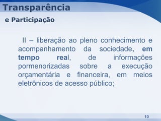 Transparência
e Participação


    II – liberação ao pleno conhecimento e
   acompanhamento da sociedade, em
   tempo        real,    de      informações
   pormenorizadas sobre a execução
   orçamentária e financeira, em meios
   eletrônicos de acesso público;



                                         10
 