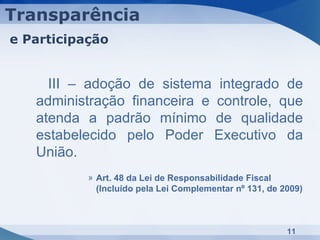 Transparência
e Participação


     III – adoção de sistema integrado de
   administração financeira e controle, que
   atenda a padrão mínimo de qualidade
   estabelecido pelo Poder Executivo da
   União.
           » Art. 48 da Lei de Responsabilidade Fiscal
             (Incluído pela Lei Complementar nº 131, de 2009)



                                                         11
 
