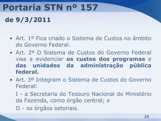 Portaria STN nº 157
de 9/3/2011

 • Art. 1º Fica criado o Sistema de Custos no âmbito
   do Governo Federal.
 • Art. 2º O Sistema de Custos do Governo Federal
   visa a evidenciar os custos dos programas e
   das unidades da administração pública
   federal.
 • Art. 3º Integram o Sistema de Custos do Governo
   Federal:
   I - a Secretaria do Tesouro Nacional do Ministério
   da Fazenda, como órgão central; e
   II - os órgãos setoriais.
                                                  25
 