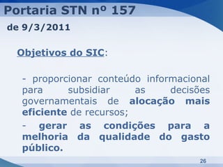Portaria STN nº 157
de 9/3/2011

 Objetivos do SIC:

  - proporcionar conteúdo informacional
  para     subsidiar     as    decisões
  governamentais de alocação mais
  eficiente de recursos;
  - gerar as condições para a
  melhoria da qualidade do gasto
  público.
                                     26
 