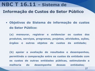 NBC T 16.11               – Sistema de
Informação de Custos do Setor Público

 • Objetivos do Sistema de informação de custos
  do Setor Público:

  (a)   mensurar,     registrar   e   evidenciar    os   custos   dos
  produtos, serviços, programas, projetos, atividades, ações,
  órgãos     e   outros   objetos     de   custos   da   entidade;


  (b) apoiar a avaliação de resultados e desempenhos,
  permitindo a comparação entre os custos da entidade com
  os custos de outras entidades públicas, estimulando a
  melhoria       do    desempenho          dessas    entidades;
                                                                  27
 