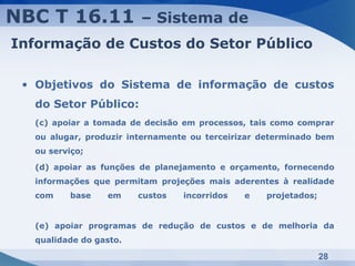 NBC T 16.11             – Sistema de
Informação de Custos do Setor Público

 • Objetivos do Sistema de informação de custos
  do Setor Público:
  (c) apoiar a tomada de decisão em processos, tais como comprar
  ou alugar, produzir internamente ou terceirizar determinado bem
  ou serviço;

  (d) apoiar as funções de planejamento e orçamento, fornecendo
  informações que permitam projeções mais aderentes à realidade
  com    base    em     custos   incorridos   e   projetados;


  (e) apoiar programas de redução de custos e de melhoria da
  qualidade do gasto.

                                                                28
 