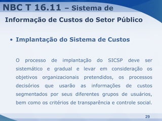 NBC T 16.11             – Sistema de
Informação de Custos do Setor Público


 • Implantação do Sistema de Custos


  O   processo    de    implantação     do   SICSP    deve    ser
  sistemático e gradual e levar em consideração os
  objetivos    organizacionais    pretendidos,   os    processos
  decisórios    que    usarão    as   informações     de   custos
  segmentados por seus diferentes grupos de usuários,
  bem como os critérios de transparência e controle social.

                                                              29
 