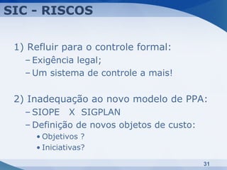 SIC - RISCOS

 1) Refluir para o controle formal:
   – Exigência legal;
   – Um sistema de controle a mais!

 2) Inadequação ao novo modelo de PPA:
   – SIOPE X SIGPLAN
   – Definição de novos objetos de custo:
     • Objetivos ?
     • Iniciativas?

                                            31
 