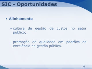 SIC - Oportunidades

 • Alinhamento

   – cultura de gestão de custos no setor
     público;

   – promoção da qualidade em padrões de
     excelência na gestão pública.




                                       32
 