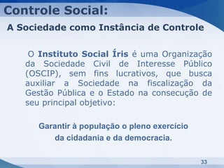 Controle Social:
A Sociedade como Instância de Controle


    O Instituto Social Íris é uma Organização
   da Sociedade Civil de Interesse Público
   (OSCIP), sem fins lucrativos, que busca
   auxiliar a Sociedade na fiscalização da
   Gestão Pública e o Estado na consecução de
   seu principal objetivo:

      Garantir à população o pleno exercício
         da cidadania e da democracia.

                                               33
 