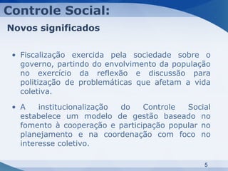 Controle Social:
Novos significados

 • Fiscalização exercida pela sociedade sobre o
   governo, partindo do envolvimento da população
   no exercício da reflexão e discussão para
   politização de problemáticas que afetam a vida
   coletiva.

 • A    institucionalização do   Controle  Social
   estabelece um modelo de gestão baseado no
   fomento à cooperação e participação popular no
   planejamento e na coordenação com foco no
   interesse coletivo.

                                               5
 