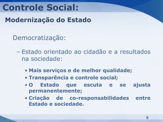 Controle Social:
Modernização do Estado

  Democratização:

   – Estado orientado ao cidadão e a resultados
     na sociedade:
     • Mais serviços e de melhor qualidade;
     • Transparência e controle social;
     • O Estado que escuta e se ajusta
       permanentemente;
     • Criação de co-responsabilidades entre
       Estado e sociedade.

                                             6
 